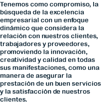 Tenemos como compromiso, la búsqueda de la excelencia empresarial con un enfoque dinámico que considera la relación con nuestros clientes, trabajadores y proveedores, promoviendo la innovación, creatividad y calidad en todas sus manifestaciones, como una manera de asegurar la prestación de un buen servicios y la satisfacción de nuestros clientes. 